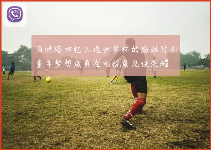 马特塔回忆入选世界杯的感动时刻童年梦想成真在电视前见证荣耀
