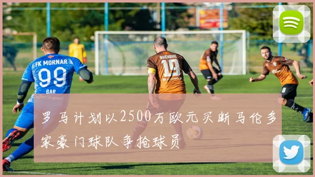 罗马计划以2500万欧元买断马伦多家豪门球队争抢球员