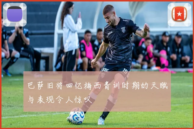 巴萨旧将回忆梅西青训时期的天赋与表现令人惊叹