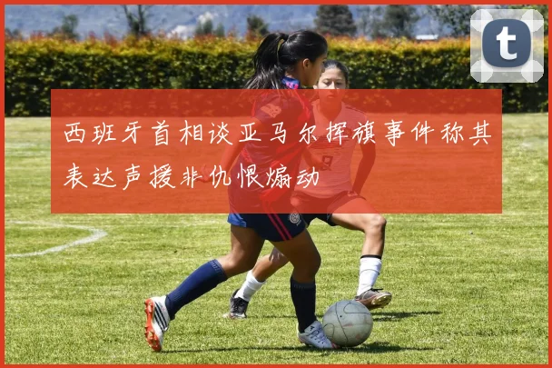 西班牙首相谈亚马尔挥旗事件称其表达声援非仇恨煽动