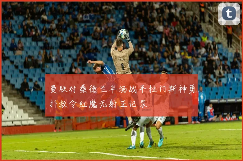 曼联对桑德兰半场战平拉门斯神勇扑救令红魔无射正记录