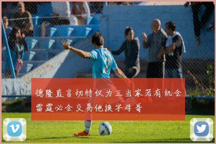 德隆直言切特仅为三当家若有机会雷霆必会交易他换字母哥
