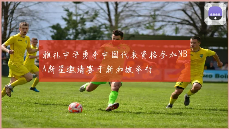 雅礼中学勇夺中国代表资格参加NBA新星邀请赛于新加坡举行