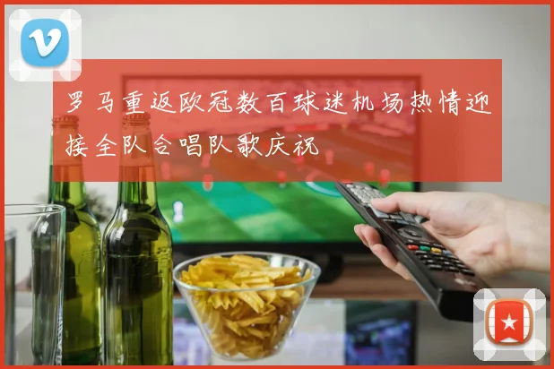 罗马重返欧冠数百球迷机场热情迎接全队合唱队歌庆祝