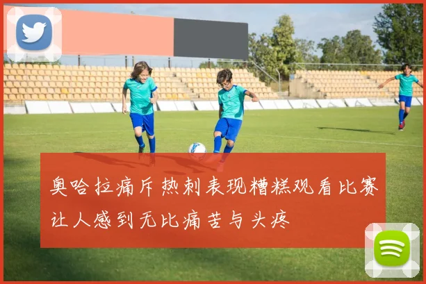 奥哈拉痛斥热刺表现糟糕观看比赛让人感到无比痛苦与头疼