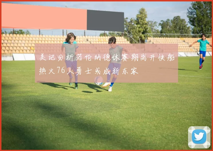美记分析若伦纳德休赛期离开快船热火76人勇士或成新东家