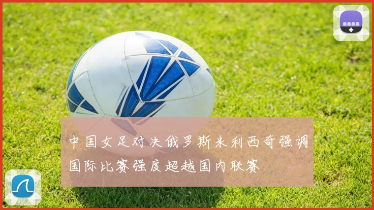 中国女足对决俄罗斯米利西奇强调国际比赛强度超越国内联赛