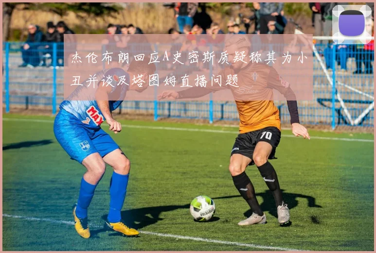 杰伦布朗回应A史密斯质疑称其为小丑并谈及塔图姆直播问题