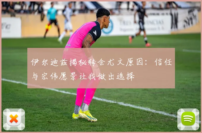 伊尔迪兹揭秘转会尤文原因：信任与宏伟愿景让我做出选择