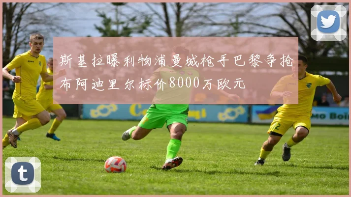 斯基拉曝利物浦曼城枪手巴黎争抢布阿迪里尔标价8000万欧元