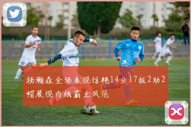 杨瀚森全场表现惊艳14分17板2助2帽展现内线霸主风范