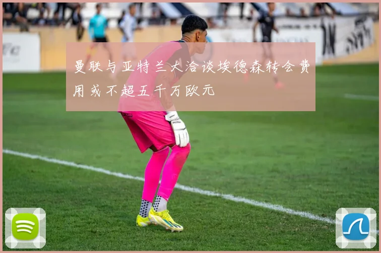 曼联与亚特兰大洽谈埃德森转会费用或不超五千万欧元